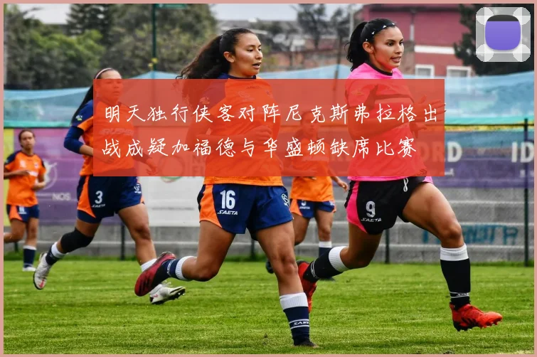 明天独行侠客对阵尼克斯弗拉格出战成疑加福德与华盛顿缺席比赛