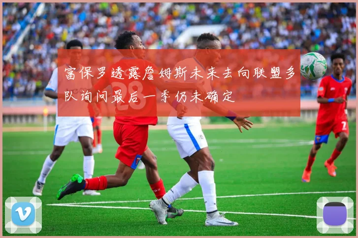 富保罗透露詹姆斯未来去向联盟多队询问最后一季仍未确定