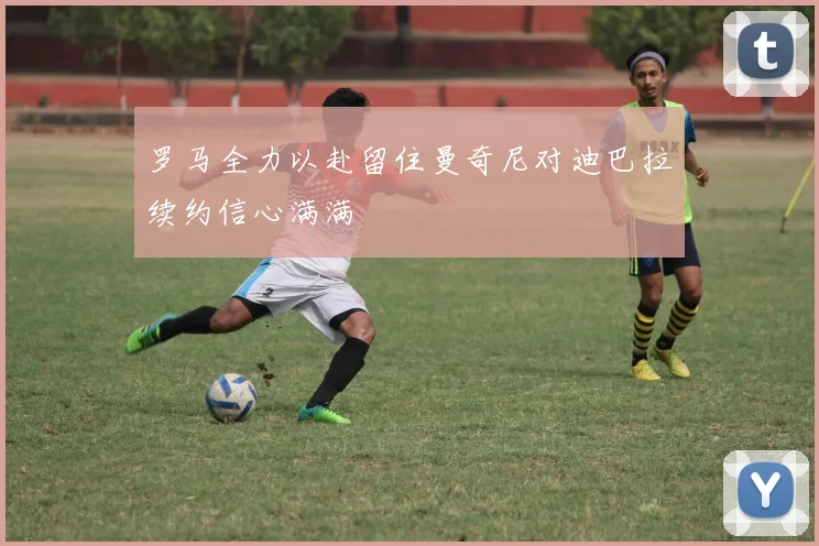 罗马全力以赴留住曼奇尼对迪巴拉续约信心满满