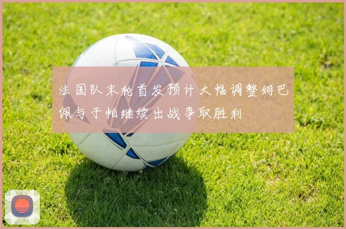 法国队末轮首发预计大幅调整姆巴佩与于帕继续出战争取胜利