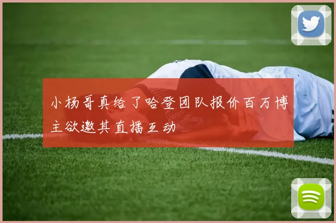 小杨哥真给了哈登团队报价百万博主欲邀其直播互动