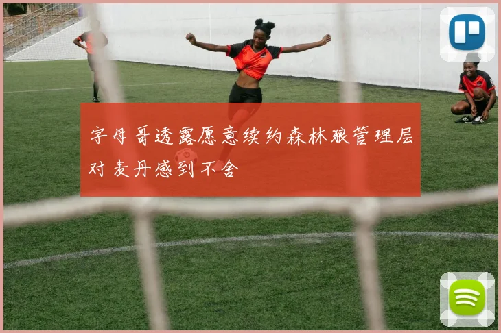 字母哥透露愿意续约森林狼管理层对麦丹感到不舍