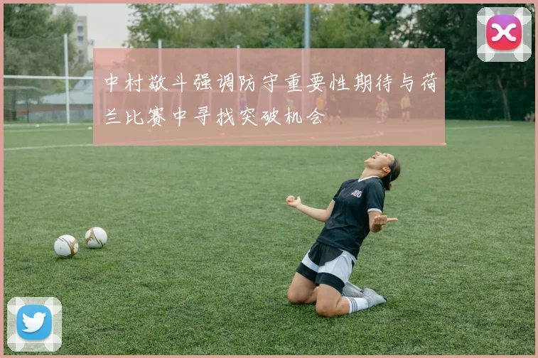 中村敬斗强调防守重要性期待与荷兰比赛中寻找突破机会