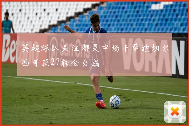 英超球队关注都灵中场卡萨迪切尔西可获27转会分成