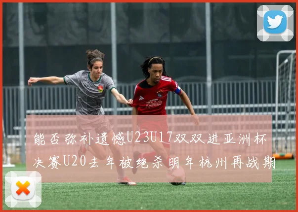 能否弥补遗憾U23U17双双进亚洲杯决赛U20去年被绝杀明年杭州再战期待辉煌