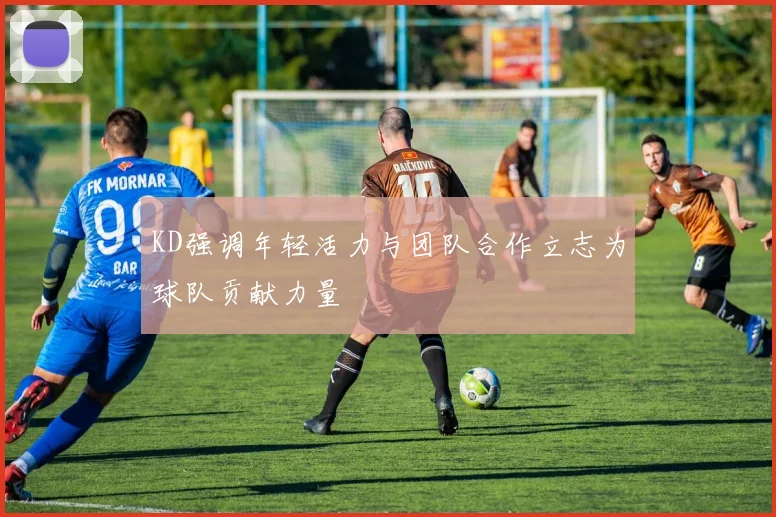 KD强调年轻活力与团队合作立志为球队贡献力量
