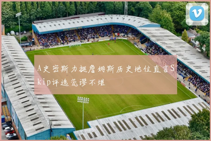 A史密斯力挺詹姆斯历史地位直言Skip评选荒谬不堪
