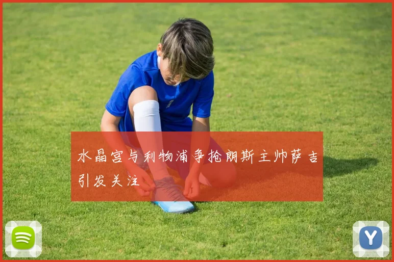 水晶宫与利物浦争抢朗斯主帅萨吉引发关注