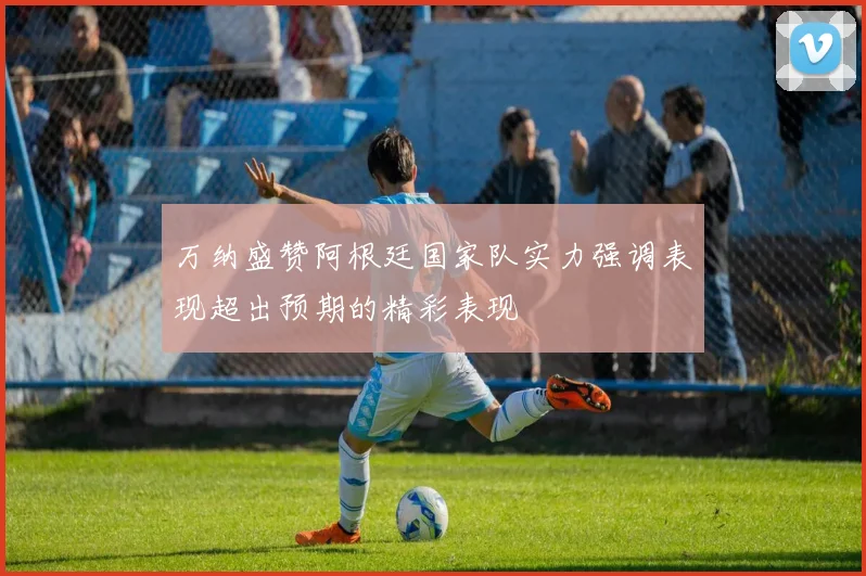 万纳盛赞阿根廷国家队实力强调表现超出预期的精彩表现