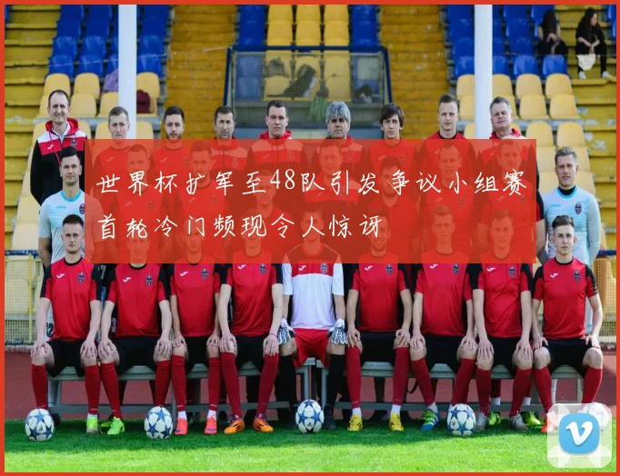 世界杯扩军至48队引发争议小组赛首轮冷门频现令人惊讶