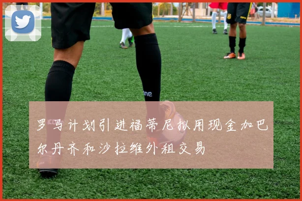 罗马计划引进福蒂尼拟用现金加巴尔丹齐和沙拉维外租交易