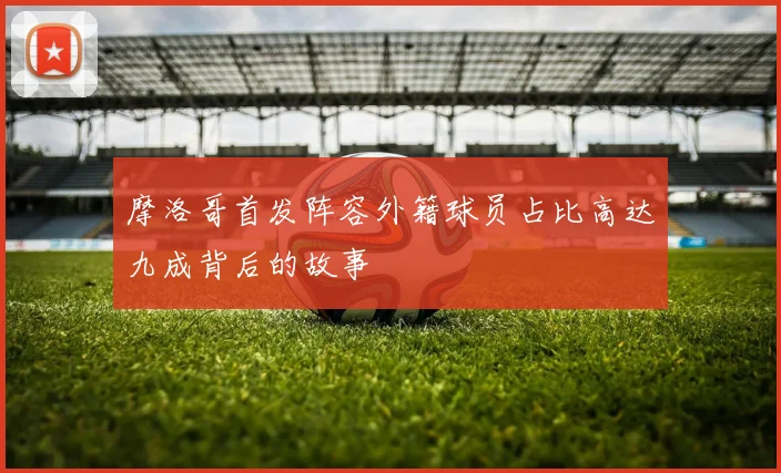 摩洛哥首发阵容外籍球员占比高达九成背后的故事