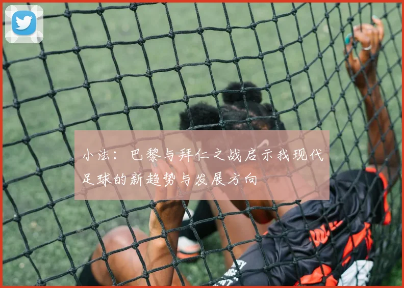 小法：巴黎与拜仁之战启示我现代足球的新趋势与发展方向