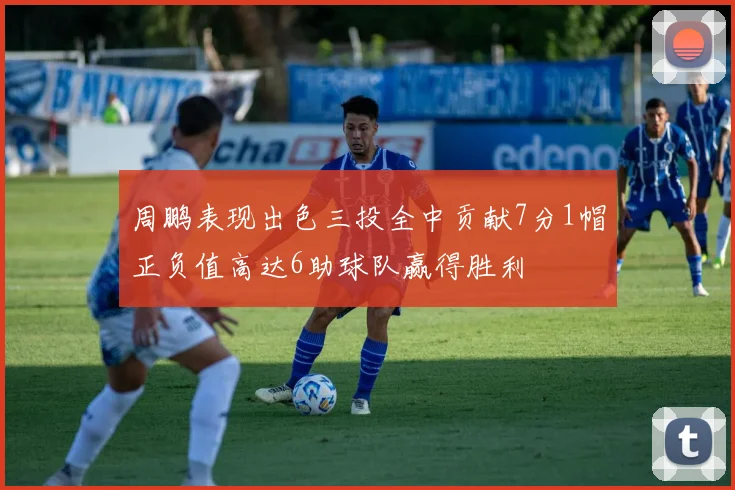 周鹏表现出色三投全中贡献7分1帽正负值高达6助球队赢得胜利