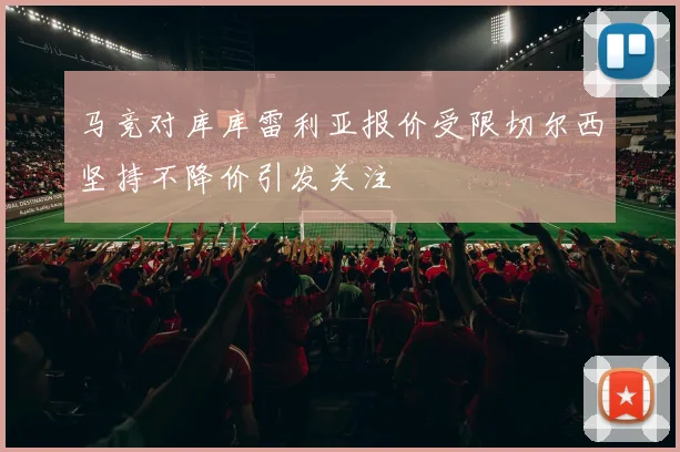 马竞对库库雷利亚报价受限切尔西坚持不降价引发关注
