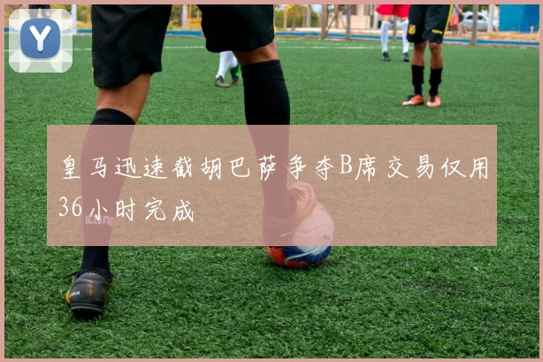 皇马迅速截胡巴萨争夺B席交易仅用36小时完成
