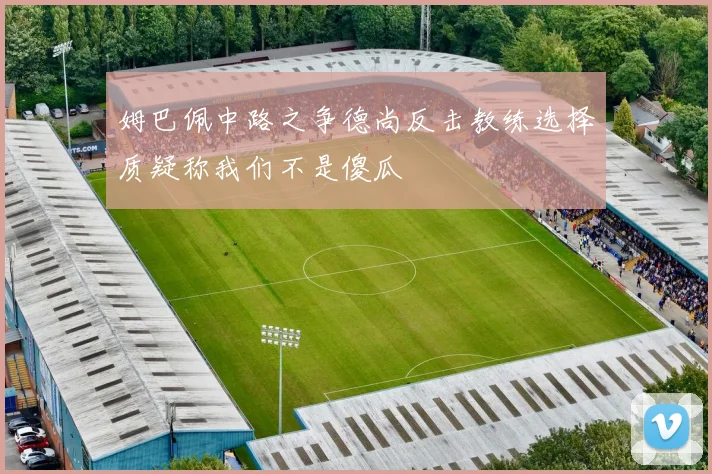 姆巴佩中路之争德尚反击教练选择质疑称我们不是傻瓜