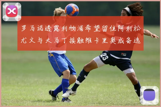 罗马诺透露利物浦希望留住阿利松尤文与大马丁接触维卡里奥成备选