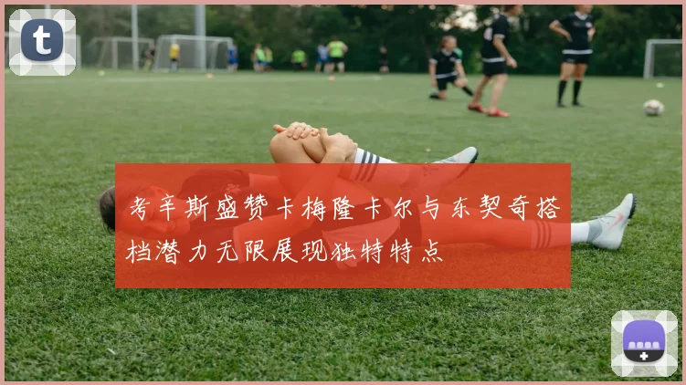 考辛斯盛赞卡梅隆卡尔与东契奇搭档潜力无限展现独特特点
