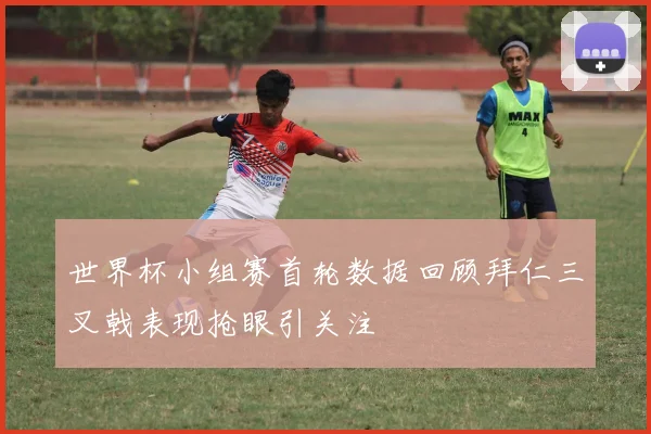 世界杯小组赛首轮数据回顾拜仁三叉戟表现抢眼引关注