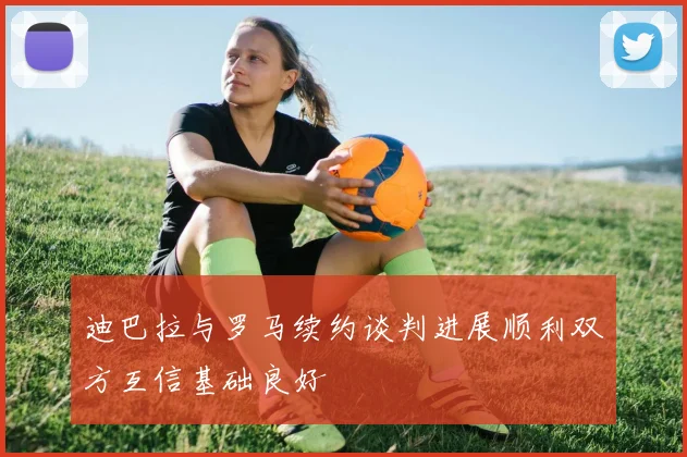 迪巴拉与罗马续约谈判进展顺利双方互信基础良好